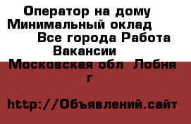 Оператор на дому › Минимальный оклад ­ 40 000 - Все города Работа » Вакансии   . Московская обл.,Лобня г.